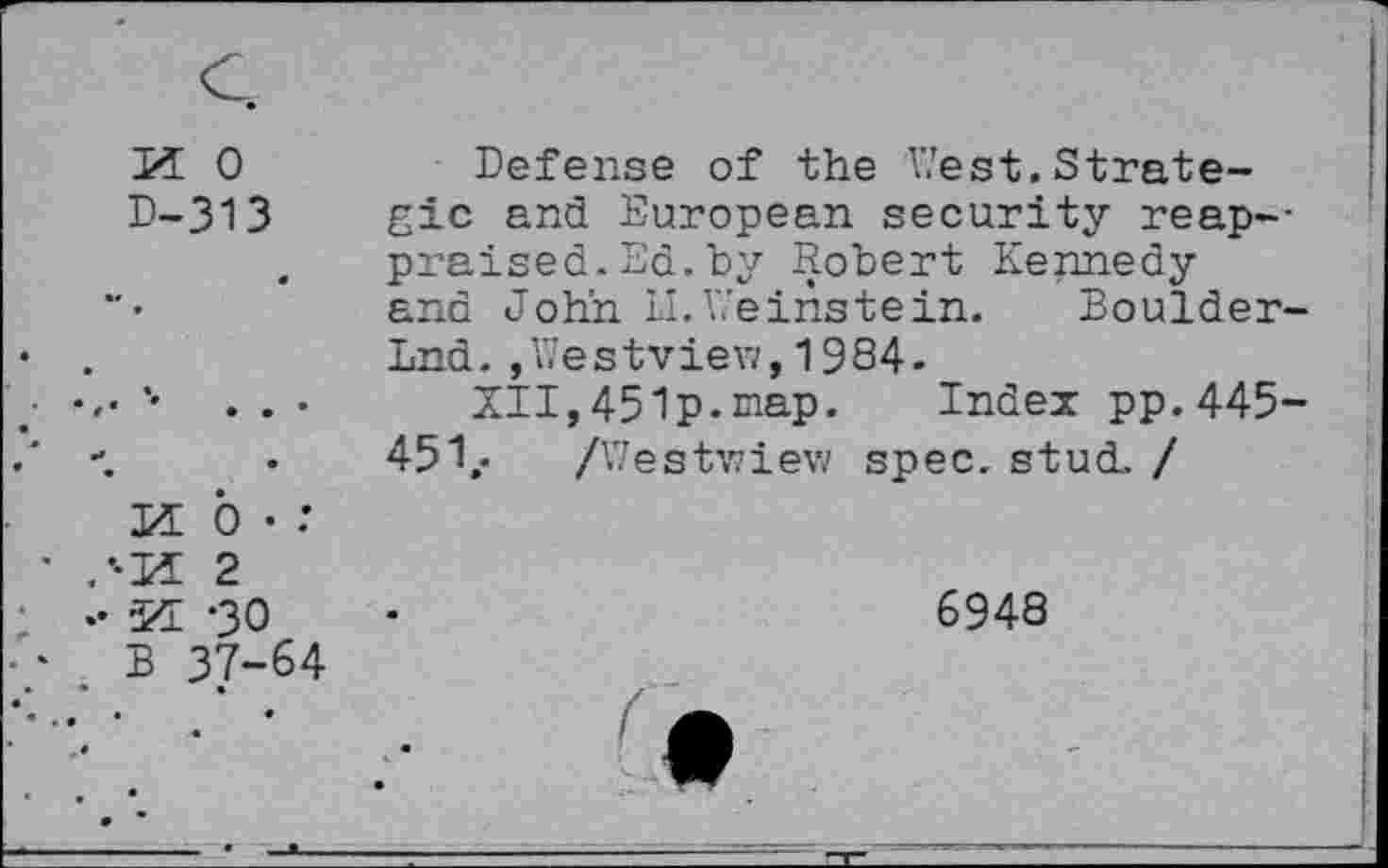 ﻿55 0
P-313
Defense of the V/est. Strategic and European security reap--praised.Ed.by Robert Kennedy and John II.Veinstein. Boulder-Lnd.,Westview,1984.
XII,451p.map. Index pp.445-451». /Westwiew spec. stud. /
0 • :
2
•30
' B 37-64
♦ •

6948